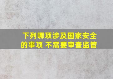 下列哪项涉及国家安全的事项 不需要审查监管